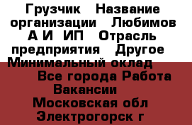 Грузчик › Название организации ­ Любимов А.И, ИП › Отрасль предприятия ­ Другое › Минимальный оклад ­ 38 000 - Все города Работа » Вакансии   . Московская обл.,Электрогорск г.